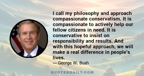 I call my philosophy and approach compassionate conservatism. It is compassionate to actively help our fellow citizens in need. It is conservative to insist on responsibility and results. And with this hopeful approach, 