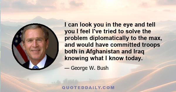 I can look you in the eye and tell you I feel I've tried to solve the problem diplomatically to the max, and would have committed troops both in Afghanistan and Iraq knowing what I know today.