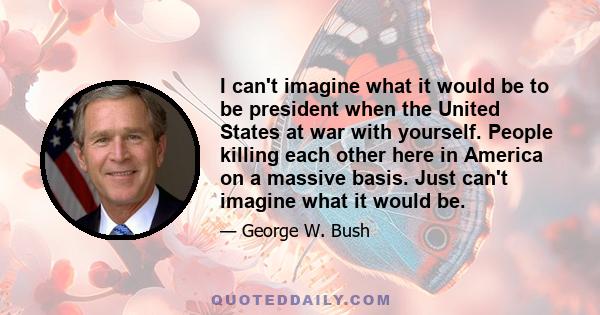 I can't imagine what it would be to be president when the United States at war with yourself. People killing each other here in America on a massive basis. Just can't imagine what it would be.