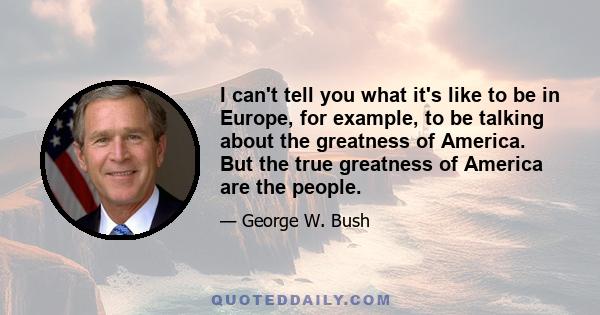 I can't tell you what it's like to be in Europe, for example, to be talking about the greatness of America. But the true greatness of America are the people.