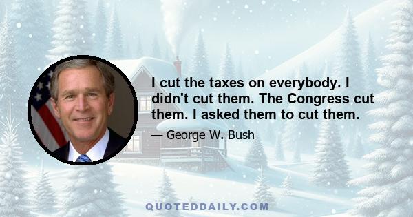 I cut the taxes on everybody. I didn't cut them. The Congress cut them. I asked them to cut them.