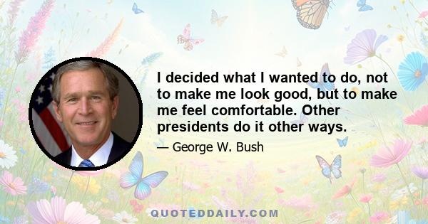 I decided what I wanted to do, not to make me look good, but to make me feel comfortable. Other presidents do it other ways.