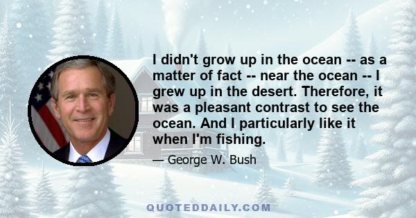 I didn't grow up in the ocean -- as a matter of fact -- near the ocean -- I grew up in the desert. Therefore, it was a pleasant contrast to see the ocean. And I particularly like it when I'm fishing.