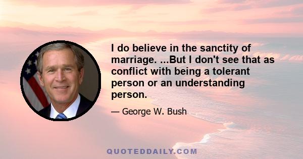 I do believe in the sanctity of marriage. ...But I don't see that as conflict with being a tolerant person or an understanding person.