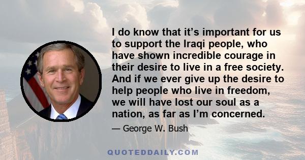 I do know that it’s important for us to support the Iraqi people, who have shown incredible courage in their desire to live in a free society. And if we ever give up the desire to help people who live in freedom, we