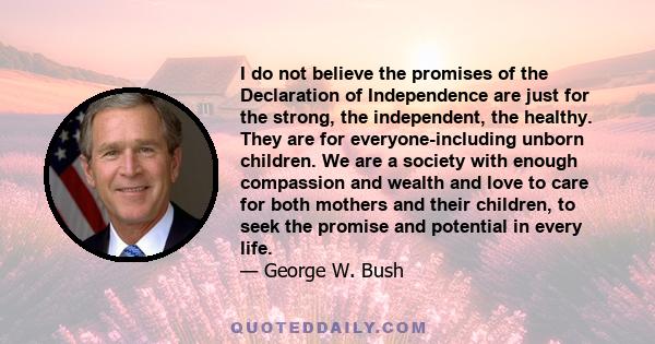 I do not believe the promises of the Declaration of Independence are just for the strong, the independent, the healthy. They are for everyone-including unborn children. We are a society with enough compassion and wealth 