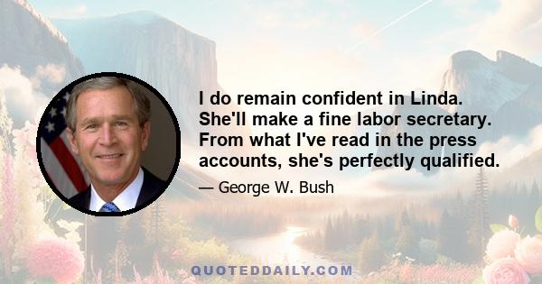 I do remain confident in Linda. She'll make a fine labor secretary. From what I've read in the press accounts, she's perfectly qualified.