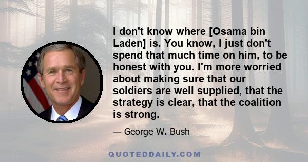 I don't know where [Osama bin Laden] is. You know, I just don't spend that much time on him, to be honest with you. I'm more worried about making sure that our soldiers are well supplied, that the strategy is clear,