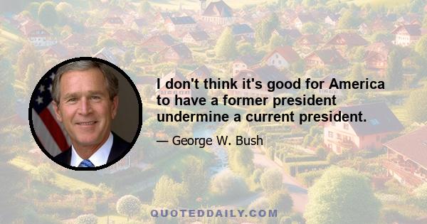 I don't think it's good for America to have a former president undermine a current president.