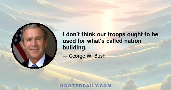 I don't think our troops ought to be used for what's called nation building.