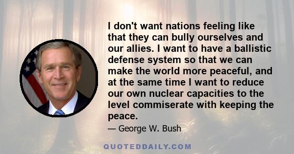 I don't want nations feeling like that they can bully ourselves and our allies. I want to have a ballistic defense system so that we can make the world more peaceful, and at the same time I want to reduce our own