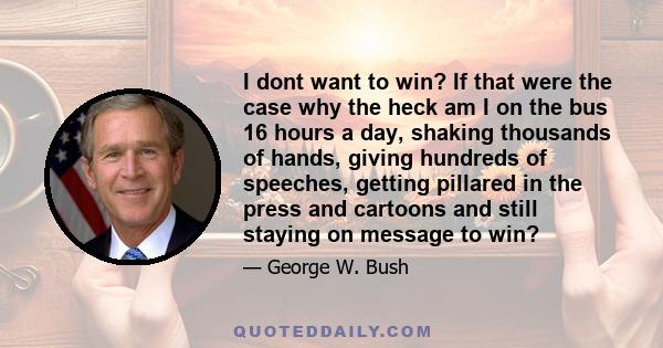 I dont want to win? If that were the case why the heck am I on the bus 16 hours a day, shaking thousands of hands, giving hundreds of speeches, getting pillared in the press and cartoons and still staying on message to