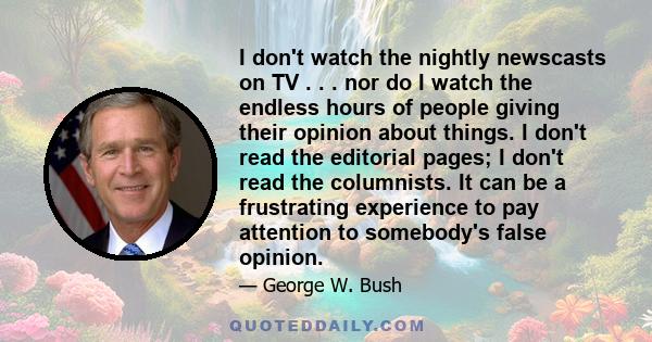 I don't watch the nightly newscasts on TV . . . nor do I watch the endless hours of people giving their opinion about things. I don't read the editorial pages; I don't read the columnists. It can be a frustrating