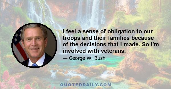 I feel a sense of obligation to our troops and their families because of the decisions that I made. So I'm involved with veterans.