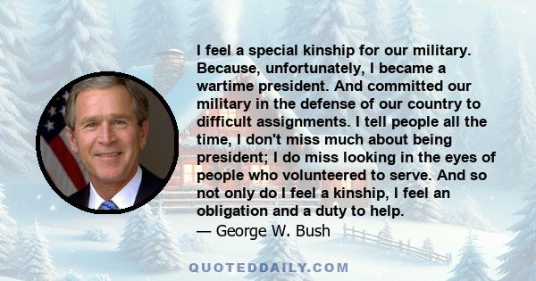 I feel a special kinship for our military. Because, unfortunately, I became a wartime president. And committed our military in the defense of our country to difficult assignments. I tell people all the time, I don't