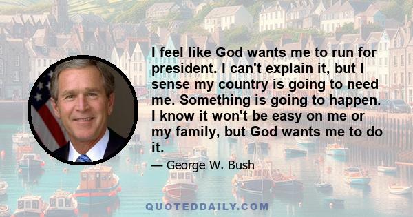 I feel like God wants me to run for president. I can't explain it, but I sense my country is going to need me. Something is going to happen. I know it won't be easy on me or my family, but God wants me to do it.