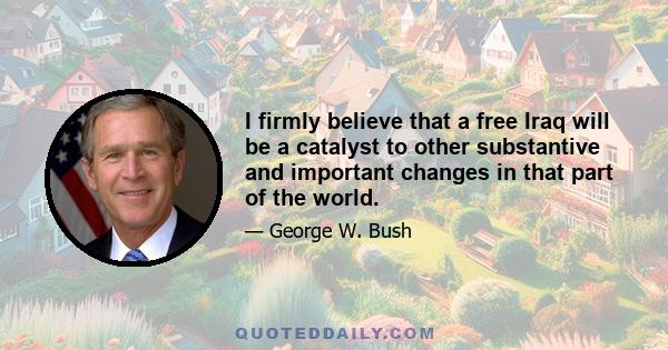 I firmly believe that a free Iraq will be a catalyst to other substantive and important changes in that part of the world.