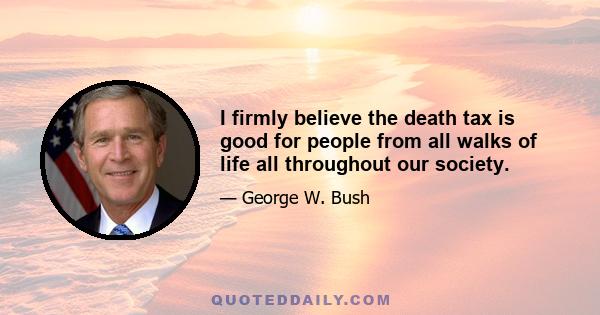 I firmly believe the death tax is good for people from all walks of life all throughout our society.