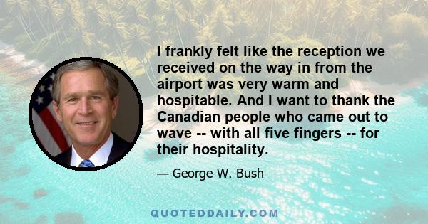 I frankly felt like the reception we received on the way in from the airport was very warm and hospitable. And I want to thank the Canadian people who came out to wave -- with all five fingers -- for their hospitality.