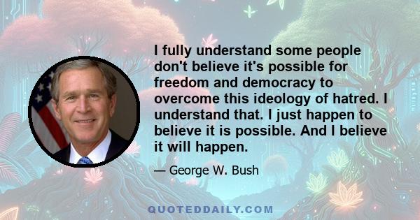 I fully understand some people don't believe it's possible for freedom and democracy to overcome this ideology of hatred. I understand that. I just happen to believe it is possible. And I believe it will happen.