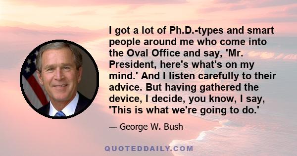 I got a lot of Ph.D.-types and smart people around me who come into the Oval Office and say, 'Mr. President, here's what's on my mind.' And I listen carefully to their advice. But having gathered the device, I decide,