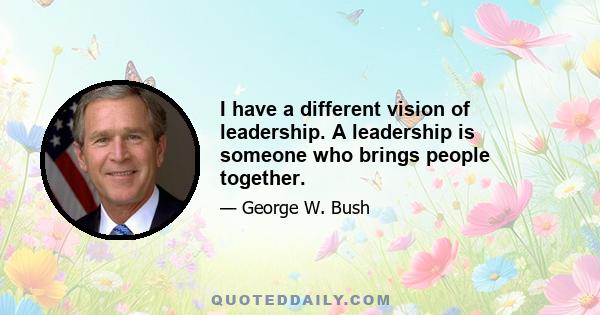 I have a different vision of leadership. A leadership is someone who brings people together.