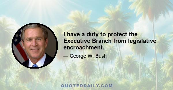 I have a duty to protect the Executive Branch from legislative encroachment.