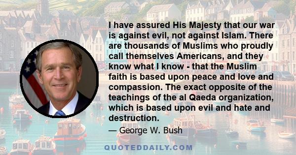 I have assured His Majesty that our war is against evil, not against Islam. There are thousands of Muslims who proudly call themselves Americans, and they know what I know - that the Muslim faith is based upon peace and 