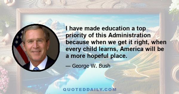 I have made education a top priority of this Administration because when we get it right, when every child learns, America will be a more hopeful place.