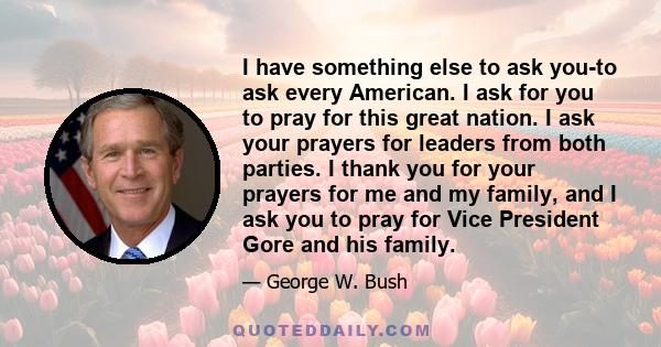 I have something else to ask you-to ask every American. I ask for you to pray for this great nation. I ask your prayers for leaders from both parties. I thank you for your prayers for me and my family, and I ask you to