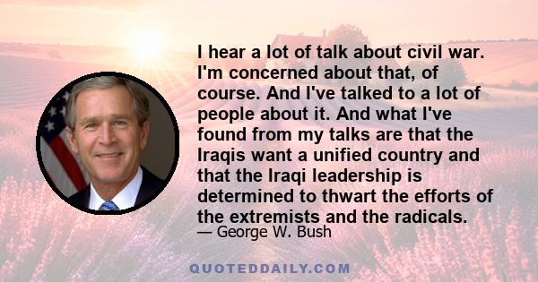 I hear a lot of talk about civil war. I'm concerned about that, of course. And I've talked to a lot of people about it. And what I've found from my talks are that the Iraqis want a unified country and that the Iraqi