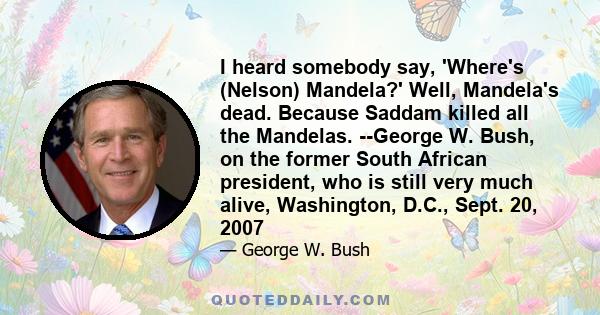 I heard somebody say, 'Where's (Nelson) Mandela?' Well, Mandela's dead. Because Saddam killed all the Mandelas. --George W. Bush, on the former South African president, who is still very much alive, Washington, D.C.,