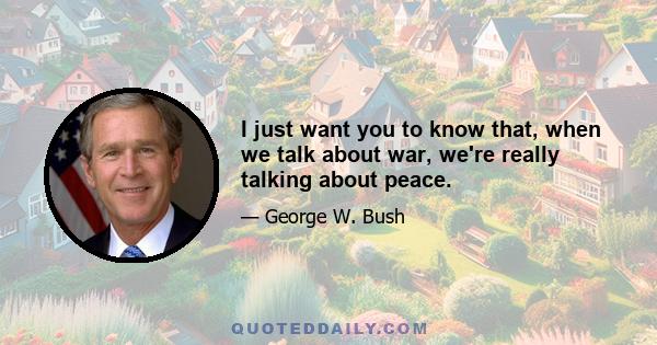 I just want you to know that, when we talk about war, we're really talking about peace.