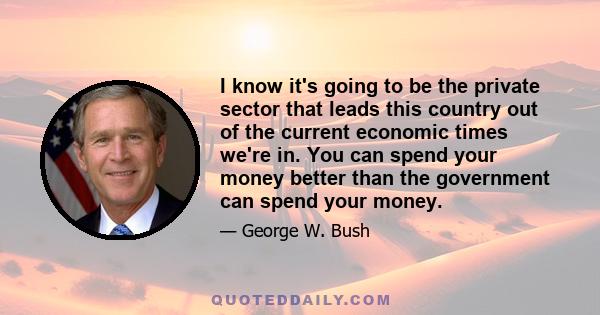 I know it's going to be the private sector that leads this country out of the current economic times we're in. You can spend your money better than the government can spend your money.