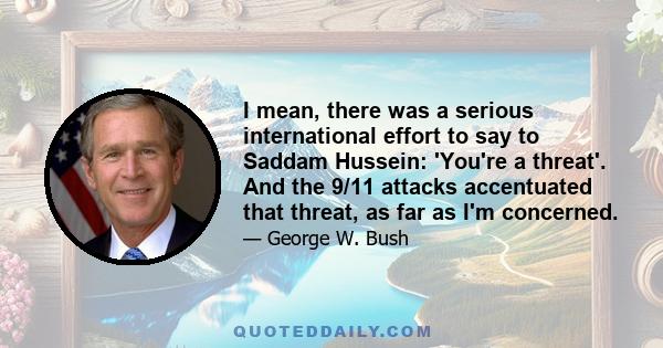 I mean, there was a serious international effort to say to Saddam Hussein: 'You're a threat'. And the 9/11 attacks accentuated that threat, as far as I'm concerned.