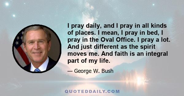 I pray daily, and I pray in all kinds of places. I mean, I pray in bed, I pray in the Oval Office. I pray a lot. And just different as the spirit moves me. And faith is an integral part of my life.