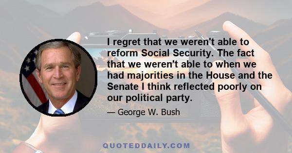 I regret that we weren't able to reform Social Security. The fact that we weren't able to when we had majorities in the House and the Senate I think reflected poorly on our political party.