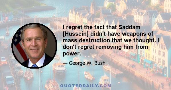 I regret the fact that Saddam [Hussein] didn't have weapons of mass destruction that we thought. I don't regret removing him from power.