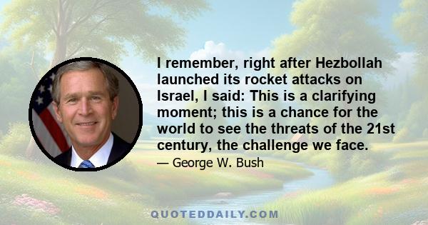 I remember, right after Hezbollah launched its rocket attacks on Israel, I said: This is a clarifying moment; this is a chance for the world to see the threats of the 21st century, the challenge we face.