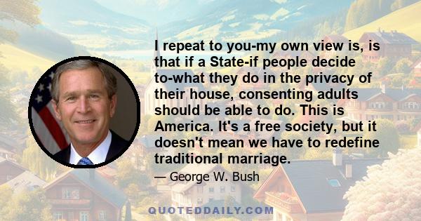 I repeat to you-my own view is, is that if a State-if people decide to-what they do in the privacy of their house, consenting adults should be able to do. This is America. It's a free society, but it doesn't mean we