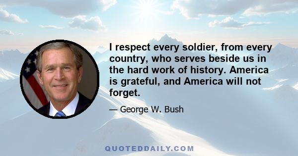 I respect every soldier, from every country, who serves beside us in the hard work of history. America is grateful, and America will not forget.