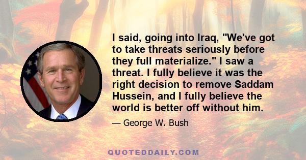 I said, going into Iraq, We've got to take threats seriously before they full materialize. I saw a threat. I fully believe it was the right decision to remove Saddam Hussein, and I fully believe the world is better off