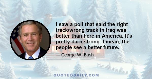 I saw a poll that said the right track/wrong track in Iraq was better than here in America. It's pretty darn strong. I mean, the people see a better future.