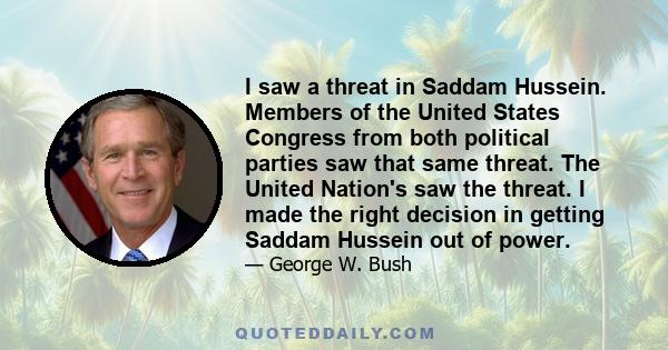 I saw a threat in Saddam Hussein. Members of the United States Congress from both political parties saw that same threat. The United Nation's saw the threat. I made the right decision in getting Saddam Hussein out of