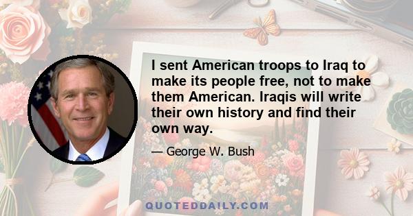 I sent American troops to Iraq to make its people free, not to make them American. Iraqis will write their own history and find their own way.