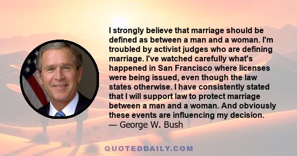 I strongly believe that marriage should be defined as between a man and a woman. I'm troubled by activist judges who are defining marriage. I've watched carefully what's happened in San Francisco where licenses were