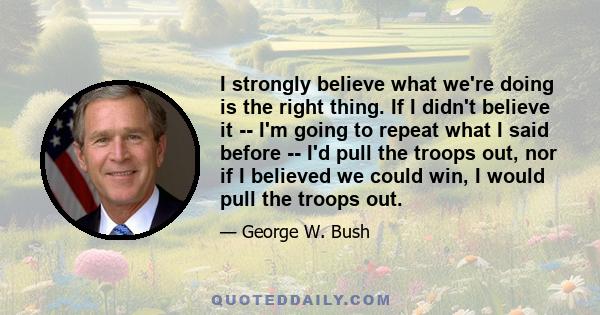 I strongly believe what we're doing is the right thing. If I didn't believe it -- I'm going to repeat what I said before -- I'd pull the troops out, nor if I believed we could win, I would pull the troops out.