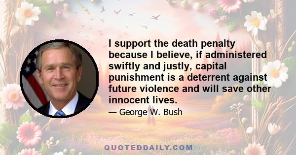 I support the death penalty because I believe, if administered swiftly and justly, capital punishment is a deterrent against future violence and will save other innocent lives.