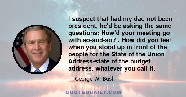 I suspect that had my dad not been president, he'd be asking the same questions: How'd your meeting go with so-and-so? . How did you feel when you stood up in front of the people for the State of the Union Address-state 