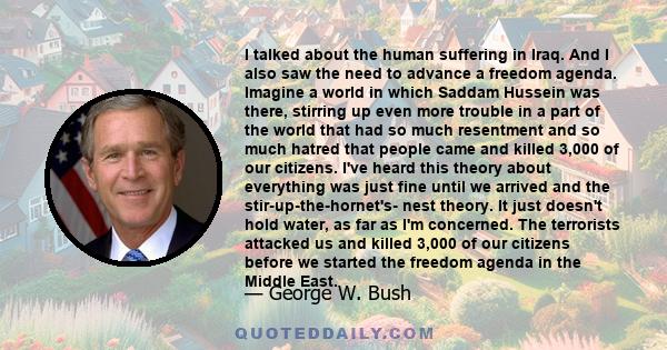 I talked about the human suffering in Iraq. And I also saw the need to advance a freedom agenda. Imagine a world in which Saddam Hussein was there, stirring up even more trouble in a part of the world that had so much